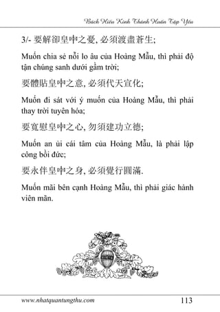 www.nhatquantungthu.com 113
Bách Hi u Kinh Thánh Hu n T p Y u
3/- 要解卻皇中之憂, 必須渡盡蒼生;
Muốn chia sẻ nỗi lo âu của Hoàng Mẫu, thì phải độ
tận chúng sanh dưới gầm trời;
要體貼皇中之意, 必須代天宣化;
Muốn đi sát với ý muốn của Hoàng Mẫu, thì phải
thay trời tuyên hóa;
要寬慰皇中之心, 勿須建功立德;
Muốn an ủi cái tâm của Hoàng Mẫu, là phải lập
công bồi đức;
要永伴皇中之身, 必須覺行圓滿.
Muốn mãi bên cạnh Hoàng Mẫu, thì phải giác hành
viên mãn.
 