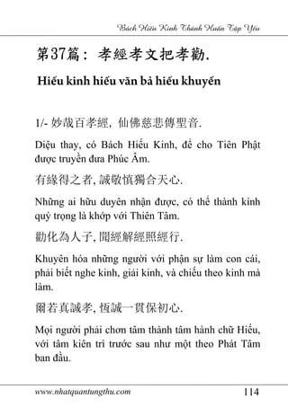 www.nhatquantungthu.com 114
Bách Hi u Kinh Thánh Hu n T p Y u
第第第第37373737篇篇篇篇:::: 孝經孝文把孝勸孝經孝文把孝勸孝經孝文把孝勸孝經孝文把孝勸....
Hiếu kinh hiếu văn bả hiếu khuyến
1/- 妙哉百孝經, 仙佛慈悲傳聖音.
Diệu thay, có Bách Hiếu Kinh, để cho Tiên Phật
được truyền đưa Phúc Âm.
有緣得之者, 誠敬慎獨合天心.
Những ai hữu duyên nhận được, có thể thành kính
quý trọng là khớp với Thiên Tâm.
勸化為人子, 聞經解經照經行.
Khuyên hóa những người với phận sự làm con cái,
phải biết nghe kinh, giải kinh, và chiếu theo kinh mà
làm.
爾若真誠孝, 恆誠一貫保初心.
Mọi người phải chơn tâm thành tâm hành chữ Hiếu,
với tâm kiên trì trước sau như một theo Phát Tâm
ban đầu.
 