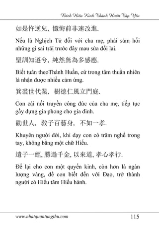 www.nhatquantungthu.com 115
Bách Hi u Kinh Thánh Hu n T p Y u
如是忤逆兒, 懺悔前非速改進.
Nếu là Nghịch Tử đối với cha mẹ, phải sám hối
những gì sai trái trước đây mau sửa đổi lại.
聖訓知遵兮, 純然無為多感應.
Biết tuân theoThánh Huấn, cứ trong tâm thuần nhiên
là nhận được nhiều cảm ứng.
箕裘世代業, 樹德仁風立門庭.
Con cái nối truyền công đức của cha mẹ, tiếp tục
gầy dựng gia phong cho gia đình.
勸世人, 敎子百藝身, 不如一孝.
Khuyên người đời, khi dạy con có trăm nghề trong
tay, không bằng một chữ Hiếu.
遺子一經, 勝過千金, 以來道, 孝心孝行.
Để lại cho con một quyển kinh, còn hơn là ngàn
lượng vàng, để con biết đến với Đạo, trở thành
người có Hiếu tâm Hiếu hành.
 