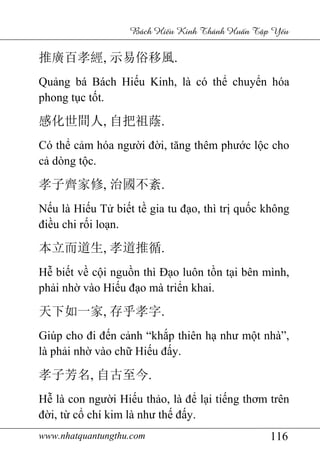 www.nhatquantungthu.com 116
Bách Hi u Kinh Thánh Hu n T p Y u
推廣百孝經, 示易俗移風.
Quảng bá Bách Hiếu Kinh, là có thể chuyển hóa
phong tục tốt.
感化世間人, 自把祖蔭.
Có thể cảm hóa người đời, tăng thêm phước lộc cho
cả dòng tộc.
孝子齊家修, 治國不紊.
Nếu là Hiếu Tử biết tề gia tu đạo, thì trị quốc không
điều chi rối loạn.
本立而道生, 孝道推循.
Hễ biết về cội nguồn thì Đạo luôn tồn tại bên mình,
phải nhờ vào Hiếu đạo mà triển khai.
天下如一家, 存乎孝字.
Giúp cho đi đến cảnh “khắp thiên hạ như một nhà”,
là phải nhờ vào chữ Hiếu đấy.
孝子芳名, 自古至今.
Hễ là con người Hiếu thảo, là để lại tiếng thơm trên
đời, từ cổ chí kim là như thế đấy.
 