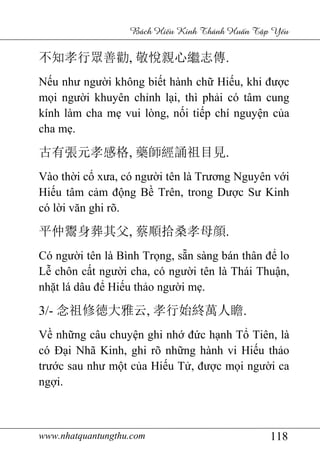 www.nhatquantungthu.com 118
Bách Hi u Kinh Thánh Hu n T p Y u
不知孝行眾善勸, 敬悅親心繼志傳.
Nếu như người không biết hành chữ Hiếu, khi được
mọi người khuyên chỉnh lại, thì phải có tâm cung
kính làm cha mẹ vui lòng, nối tiếp chí nguyện của
cha mẹ.
古有張元孝感格, 藥師經誦祖目見.
Vào thời cổ xưa, có người tên là Trương Nguyên với
Hiếu tâm cảm động Bề Trên, trong Dược Sư Kinh
có lời văn ghi rõ.
平仲鬻身葬其父, 蔡順拾桑孝母顔.
Có người tên là Bình Trọng, sẵn sàng bán thân để lo
Lễ chôn cất người cha, có người tên là Thái Thuận,
nhặt lá dâu để Hiếu thảo người mẹ.
3/- 念祖修徳大雅云, 孝行始終萬人瞻.
Về những câu chuyện ghi nhớ đức hạnh Tổ Tiên, là
có Đại Nhã Kinh, ghi rõ những hành vi Hiếu thảo
trước sau như một của Hiếu Tử, được mọi người ca
ngợi.
 