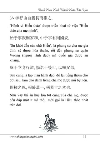 www.nhatquantungthu.com 11
Bách Hi u Kinh Thánh Hu n T p Y u
3/- 孝行由自親長而推之,
''Hành vi Hiếu thảo'' được triển khai từ việc ''Hiếu
thảo cha mẹ mình'',
始于事親則家和, 中于事君則國安,
''Sự khởi đầu của chữ Hiếu'', là phụng sự cha mẹ gia
đình sẽ được hòa thuận, rồi đến phụng sự quân
Vương (người lãnh đạo) mà quốc gia được an
khang,
終于立身行道, 揚名于後世, 以顯父母,
Sau cùng là lập thân hành đạo, để lại tiếng thơm cho
đời sau, làm cho danh tiếng cha mẹ được nổi bật lên.
罔極之恩, 報於萬一, 稱蓋世之孝也.
Như vậy thì ân huệ lớn tột cùng của cha mẹ, được
đền đáp một ít mà thôi, mới gọi là Hiếu thảo nhất
trên đời.
 