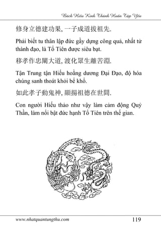 www.nhatquantungthu.com 119
Bách Hi u Kinh Thánh Hu n T p Y u
修身立德建功果, 一子成道拔祖先.
Phải biết tu thân lập đức gầy dựng công quả, nhất tử
thành đạo, là Tổ Tiên được siêu bạt.
移孝作忠闡大道, 渡化眾生離苦淵.
Tận Trung tận Hiếu hoằng dương Đại Đạo, độ hóa
chúng sanh thoát khỏi bể khổ.
如此孝子動鬼神, 顯揚祖德在世間.
Con người Hiếu thảo như vậy làm cảm động Quỷ
Thần, làm nổi bật đức hạnh Tổ Tiên trên thế gian.
 