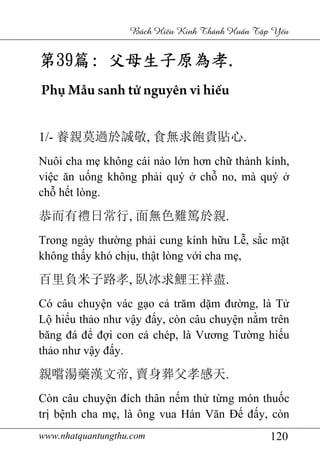 www.nhatquantungthu.com 120
Bách Hi u Kinh Thánh Hu n T p Y u
第第第第39393939篇篇篇篇:::: 父母生子原為孝父母生子原為孝父母生子原為孝父母生子原為孝....
Phụ Mẫu sanh tử nguyên vi hiếu
1/- 養親莫過於誠敬, 食無求飽貴貼心.
Nuôi cha mẹ không cái nào lớn hơn chữ thành kính,
việc ăn uống không phải quý ở chỗ no, mà quý ở
chỗ hết lòng.
恭而有禮日常行, 面無色難篤於親.
Trong ngày thường phải cung kính hữu Lễ, sắc mặt
không thấy khó chịu, thật lòng với cha mẹ,
百里負米子路孝, 臥冰求鯉王祥盡.
Có câu chuyện vác gạo cả trăm dặm đường, là Tử
Lộ hiếu thảo như vậy đấy, còn câu chuyện nằm trên
băng đá để đợi con cá chép, là Vương Tường hiếu
thảo như vậy đấy.
親嚐湯藥漢文帝, 賣身葬父孝感天.
Còn câu chuyện đích thân nếm thử từng món thuốc
trị bệnh cha mẹ, là ông vua Hán Văn Đế đấy, còn
 