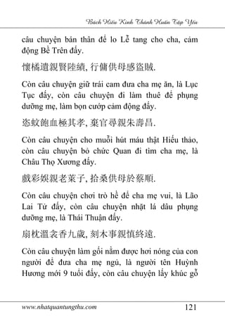 www.nhatquantungthu.com 121
Bách Hi u Kinh Thánh Hu n T p Y u
câu chuyện bán thân để lo Lễ tang cho cha, cảm
động Bề Trên đấy.
懷橘遺親賢陸績, 行傭供母感盜賊.
Còn câu chuyện giữ trái cam đưa cha mẹ ăn, là Lục
Tục đấy, còn câu chuyện đi làm thuê để phụng
dưỡng mẹ, làm bọn cướp cảm động đấy.
恣蚊飽血極其孝, 棄官尋親朱壽昌.
Còn câu chuyện cho muỗi hút máu thật Hiếu thảo,
còn câu chuyện bỏ chức Quan đi tìm cha mẹ, là
Châu Thọ Xương đấy.
戲彩娛親老萊子, 拾桑供母於蔡順.
Còn câu chuyện chơi trò hề để cha mẹ vui, là Lão
Lai Tử đấy, còn câu chuyện nhặt lá dâu phụng
dưỡng mẹ, là Thái Thuận đấy.
扇枕溫衾香九歲, 刻木事親慎終遠.
Còn câu chuyện làm gối nằm được hơi nóng của con
người để đưa cha mẹ ngủ, là người tên Huỳnh
Hương mới 9 tuổi đấy, còn câu chuyện lấy khúc gỗ
 