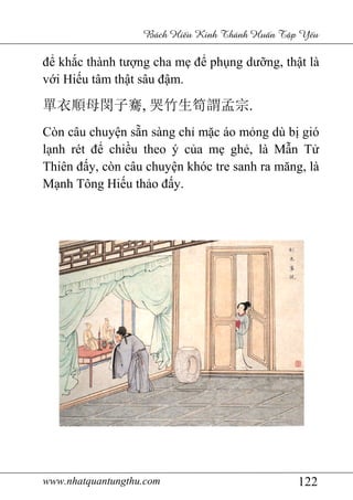 www.nhatquantungthu.com
để khắc thành tư
với Hiếu tâm thậ
單衣順母閔子騫
Còn câu chuyện s
lạnh rét để chiề
Thiên đấy, còn câu chuy
Mạnh Tông Hiếu th
www.nhatquantungthu.com
Bách Hi u Kinh Thánh Hu
c thành tượng cha mẹ để phụng dư
ật sâu đậm.
單衣順母閔子騫, 哭竹生筍謂孟宗.
n sẵn sàng chỉ mặc áo mỏ
ều theo ý của mẹ ghẻ, là M
y, còn câu chuyện khóc tre sanh ra m
u thảo đấy.
122
u Kinh Thánh Hu n T p Y u
ng dưỡng, thật là
.
ỏng dù bị gió
, là Mẫn Tử
n khóc tre sanh ra măng, là
 