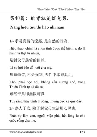 www.nhatquantungthu.com 123
Bách Hi u Kinh Thánh Hu n T p Y u
第第第第40404040篇篇篇篇:::: 能孝就是好兒男能孝就是好兒男能孝就是好兒男能孝就是好兒男....
Năng hiếu tựu thị hảo nhi nam
1/- 孝是真情的流露, 是自然的行為,
Hiếu thảo, chính là chơn tình được thể hiện ra, đó là
hành vi thật tự nhiên,
是對父母慈愛的回報.
Là sự hồi báo đối với cha mẹ.
無須學習, 不必強制, 天性中本來具足,
Khỏi phải học hỏi, không cần cưỡng chế, trong
Thiên Tánh tự đã đủ cả,
雖然平凡卻無限可貴.
Tuy rằng thấy bình thường, nhưng cực kỳ quý đấy.
2/- 為人子女, 除了對父母生活用心照應,
Phận sự làm con, ngoài việc phải hết lòng lo cho
cuộc sống cha mẹ,
 