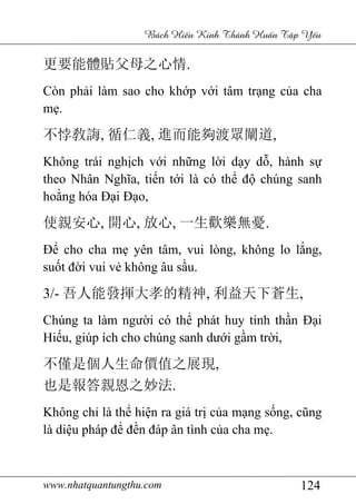 www.nhatquantungthu.com 124
Bách Hi u Kinh Thánh Hu n T p Y u
更要能體貼父母之心情.
Còn phải làm sao cho khớp với tâm trạng của cha
mẹ.
不悖敎誨, 循仁義, 進而能夠渡眾闡道,
Không trái nghịch với những lời dạy dỗ, hành sự
theo Nhân Nghĩa, tiến tới là có thể độ chúng sanh
hoằng hóa Đại Đạo,
使親安心, 開心, 放心, 一生歡樂無憂.
Để cho cha mẹ yên tâm, vui lòng, không lo lắng,
suốt đời vui vẻ không âu sầu.
3/- 吾人能發揮大孝的精神, 利益天下蒼生,
Chúng ta làm người có thể phát huy tinh thần Đại
Hiếu, giúp ích cho chúng sanh dưới gầm trời,
不僅是個人生命價值之展現,
也是報答親恩之妙法.
Không chỉ là thể hiện ra giá trị của mạng sống, cũng
là diệu pháp để đền đáp ân tình của cha mẹ.
 