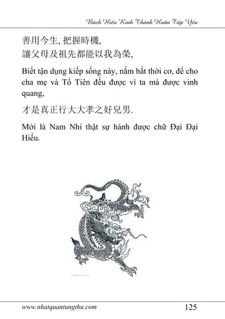 www.nhatquantungthu.com 125
Bách Hi u Kinh Thánh Hu n T p Y u
善用今生, 把握時機,
讓父母及祖先都能以我為榮,
Biết tận dụng kiếp sống này, nắm bắt thời cơ, để cho
cha mẹ và Tổ Tiên đều được vì ta mà được vinh
quang,
才是真正行大大孝之好兒男.
Mới là Nam Nhi thật sự hành được chữ Đại Đại
Hiếu.
 