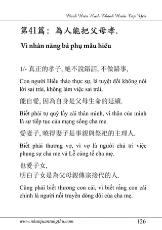 www.nhatquantungthu.com 126
Bách Hi u Kinh Thánh Hu n T p Y u
第第第第41414141篇篇篇篇:::: 為人能把父母孝為人能把父母孝為人能把父母孝為人能把父母孝....
Vi nhân năng bả phụ mẫu hiếu
1/- 真正的孝子, 絶不說錯話, 不做錯事,
Con người Hiếu thảo thực sự, là tuyệt đối không nói
lời sai trái, không làm việc sai trái,
能自愛, 因為自身是父母生命的延續.
Biết phải tự quý lấy cái thân mình, vì thân của mình
là sự tiếp tục của mạng sống cha mẹ.
愛妻子, 曉得妻子是事親與祭祀的主理人.
Biết phải thương vợ, vì vợ là người chủ trì việc
phụng sự cha mẹ và Lễ cúng tế cha mẹ.
也愛子女,
明白子女是為父母親傳宗接代的人.
Cũng phải biết thương con cái, vì biết rằng con cái
chính là người nối truyền dòng dõi của cha mẹ.
 