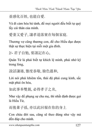 www.nhatquantungthu.com 127
Bách Hi u Kinh Thánh Hu n T p Y u
並感化百姓, 也能自愛.
Và đi cảm hóa bá tánh, để mọi người đều biết tự quý
lấy cái thân của mình.
愛妻又愛子, 讓孝道落實在每個家庭.
Thương vợ cũng thương con, để cho Hiếu đạo được
thật sự thực hiện tại mỗi một gia đình.
2/- 君子自勉, 要謹記在心,
Quân Tử là phải biết tự khích lệ mình, phải nhớ kỹ
trong lòng,
說話謙遜, 態度恭敬, 臉色溫和,
Lời nói phải khiêm tốn, thái độ phải cung kính, sắc
mặt phải ôn hòa,
如此事奉雙親, 必得孝子之名,
Như vậy để phụng sự cha mẹ, thì nhất định được gọi
là Hiếu Tử,
而後輩子孫, 亦以此回報在你的身上
Con cháu đời sau, cũng sẽ theo đúng như vậy mà
đền đáp cho mình.
 