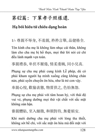 www.nhatquantungthu.com 128
Bách Hi u Kinh Thánh Hu n T p Y u
第第第第42424242篇篇篇篇:::: 下輩孝子照樣還下輩孝子照樣還下輩孝子照樣還下輩孝子照樣還....
Hạ bối hiếu tử chiếu dạng hoàn
1/- 尊親不辱身, 不羞親, 矜矜言舉, 品健格全.
Tôn kính cha mẹ là không làm nhục cái thân, không
làm cho cha mẹ bị hổ thẹn, mọi thứ lời nói cử chỉ
đều lành mạnh vẹn toàn.
事親禮恭, 卑伏不厭倦, 情柔委婉, 同小兒真.
Phụng sự cha mẹ phải cung kính Lễ phép, dù có
phải khum người hạ mình xuống cũng không chán
nản, phải uyển chuyển ôn hòa, như là trẻ con vậy.
奉親心悅, 歡愉表態, 物質供之, 色怡無怨.
Phụng sự cha mẹ phải với tâm hoan hỷ, với thái độ
vui vẻ, phụng dưỡng mọi thứ vật chất với sắc mặt
không oán hận.
養親體貼, 至入細微, 和顔對待, 無憂煩安.
Khi nuôi dưỡng cha mẹ phải với lòng tha thiết,
không sót bề chi, với sắc mặt ôn hòa mà đối mặt với
 