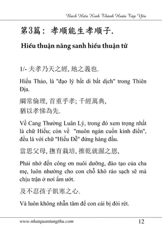 www.nhatquantungthu.com 12
Bách Hi u Kinh Thánh Hu n T p Y u
第第第第3333篇篇篇篇:::: 孝順能生孝順子孝順能生孝順子孝順能生孝順子孝順能生孝順子....
Hiếu thuận năng sanh hiếu thuận tử
1/- 夫孝乃天之經, 地之義也.
Hiếu Thảo, là ''đạo lý bất di bất dịch'' trong Thiên
Địa.
綱常倫理, 首重乎孝; 千經萬典,
猶以孝悌為先.
Về Cang Thường Luân Lý, trong đó xem trọng nhất
là chữ Hiếu; còn về ''muôn ngàn cuốn kinh điển'',
đều là với chữ ''Hiếu Đễ'' đứng hàng đầu.
當思父母, 撫育栽培, 推乾就濕之恩,
Phải nhớ đến công ơn nuôi dưỡng, đào tạo của cha
mẹ, luôn nhường cho con chỗ khô ráo sạch sẽ mà
chịu trận ở nơi ẩm ướt.
及不忍孩子飢寒之心.
Và luôn không nhẫn tâm để con cái bị đói rét.
 