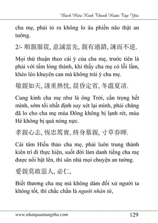 www.nhatquantungthu.com 129
Bách Hi u Kinh Thánh Hu n T p Y u
cha mẹ, phải tỏ ra không lo âu phiền não thật an
tường.
2/- 順親服從, 意誠當先, 親有過錯, 諫而不逆.
Mọi thứ thuận theo cái ý của cha mẹ, trước tiên là
phải với tấm lòng thành, khi thấy cha mẹ có lỗi lầm,
khéo léo khuyên can mà không trái ý cha mẹ.
敬親如天, 謹重熱忱, 晨昏定省, 冬溫夏凊.
Cung kính cha mẹ như là ông Trời, cẩn trọng hết
mình, sớm tối nhất định suy xét lại mình, phải chăng
đã lo cho cha mẹ mùa Đông không bị lạnh rét, mùa
Hè không bị quá nóng nực.
孝親心志, 恆忠篤實, 終身慕親, 寸草春暉.
Cái tâm Hiếu thảo cha mẹ, phải luôn trung thành
kiên trì đi thực hiện, suốt đời làm danh tiếng cha mẹ
được nổi bật lên, thì sân nhà mọi chuyện an tường.
愛親莫敢惡人, 必仁,
Biết thương cha mẹ mà không dám đối xử người ta
không tốt, thì chắc chắn là người nhân từ,
 