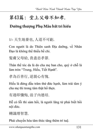 www.nhatquantungthu.com 131
Bách Hi u Kinh Thánh Hu n T p Y u
第第第第43434343篇篇篇篇:::: 堂上父母不知孝堂上父母不知孝堂上父母不知孝堂上父母不知孝....
Đường thượng Phụ Mẫu bất tri hiếu
1/- 天生地養也, 人道不可虧.
Con người là do Thiên sanh Địa dưỡng, về Nhân
Đạo là không thể thiếu bề chi.
髮膚父母給, 貴盡忠孝節.
Thân thể tóc da là do cha mẹ ban cho, quý ở chỗ là
làm tròn “Trung, Hiếu, Tiết Hạnh''.
孝為百善行, 逆親心有愧.
Hiếu là đứng đầu trăm thứ đức hạnh, làm trái tâm ý
cha mẹ thì trong tâm thật hổ thẹn.
有過即懺悔, 浪子內德培.
Hễ có lỗi thì sám hối, là người lãng tử phải biết bồi
nội đức.
轉識增智慧.
Phải chuyển hóa tâm thức tăng thêm trí tuệ.
 
