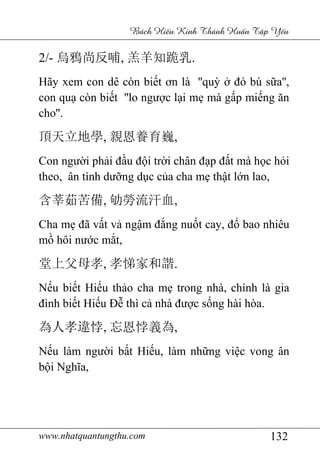 www.nhatquantungthu.com 132
Bách Hi u Kinh Thánh Hu n T p Y u
2/- 烏鴉尚反哺, 羔羊知跪乳.
Hãy xem con dê còn biết ơn là ''quỳ ở đó bú sữa'',
con quạ còn biết ''lo ngược lại mẹ mà gấp miếng ăn
cho''.
頂天立地學, 親恩養育巍,
Con người phải đầu đội trời chân đạp đất mà học hỏi
theo, ân tình dưỡng dục của cha mẹ thật lớn lao,
含莘茹苦備, 劬勞流汗血,
Cha mẹ đã vất vả ngậm đắng nuốt cay, đổ bao nhiêu
mồ hôi nước mắt,
堂上父母孝, 孝悌家和諧.
Nếu biết Hiếu thảo cha mẹ trong nhà, chính là gia
đình biết Hiếu Đễ thì cả nhà được sống hài hòa.
為人孝違悖, 忘恩悖義為,
Nếu làm người bất Hiếu, làm những việc vong ân
bội Nghĩa,
 