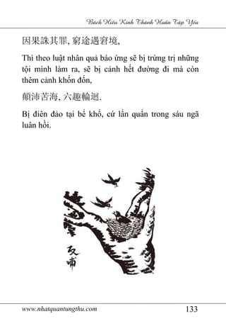 www.nhatquantungthu.com 133
Bách Hi u Kinh Thánh Hu n T p Y u
因果誅其罪, 窮途遇窘境,
Thì theo luật nhân quả báo ứng sẽ bị trừng trị những
tội mình làm ra, sẽ bị cảnh hết đường đi mà còn
thêm cảnh khốn đốn,
顛沛苦海, 六趣輪迴.
Bị điên đảo tại bể khổ, cứ lẩn quẩn trong sáu ngã
luân hồi.
 