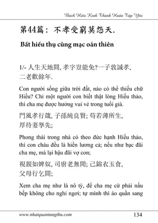 www.nhatquantungthu.com 134
Bách Hi u Kinh Thánh Hu n T p Y u
第第第第44444444篇篇篇篇:::: 不孝受窮莫怨天不孝受窮莫怨天不孝受窮莫怨天不孝受窮莫怨天....
Bất hiếu thụ cùng mạc oán thiên
1/- 人生天地間, 孝字豈能免?一子敦誠孝,
二老歡餘年.
Con người sống giữa trời đất, nào có thể thiếu chữ
Hiếu? Chỉ một người con biết thật lòng Hiếu thảo,
thì cha mẹ được hưởng vui vẻ trong tuổi già.
門風孝行箴, 子孫純良賢; 苟若薄所生,
厚待妻孥先;
Phong thái trong nhà có theo đức hạnh Hiếu thảo,
thì con cháu đều là hiền lương cả; nếu như bạc đãi
cha mẹ, mà lại hậu đãi vợ con;
視親如婢奴, 司廚老無閒; 己錦衣玉食,
父母行乞間;
Xem cha mẹ như là nô tỳ, để cha mẹ cứ phải nấu
bếp không cho nghỉ ngơi; tự mình thì áo quần sang
 