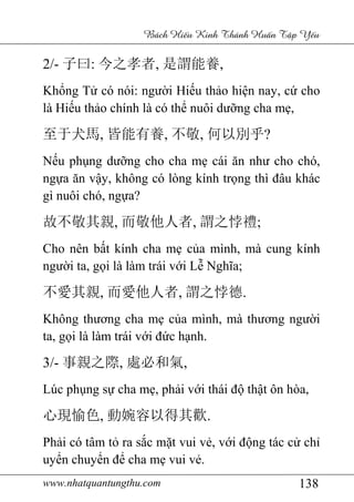 www.nhatquantungthu.com 138
Bách Hi u Kinh Thánh Hu n T p Y u
2/- 子曰: 今之孝者, 是謂能養,
Khổng Tử có nói: người Hiếu thảo hiện nay, cứ cho
là Hiếu thảo chính là có thể nuôi dưỡng cha mẹ,
至于犬馬, 皆能有養, 不敬, 何以別乎?
Nếu phụng dưỡng cho cha mẹ cái ăn như cho chó,
ngựa ăn vậy, không có lòng kính trọng thì đâu khác
gì nuôi chó, ngựa?
故不敬其親, 而敬他人者, 謂之悖禮;
Cho nên bất kính cha mẹ của mình, mà cung kính
người ta, gọi là làm trái với Lễ Nghĩa;
不愛其親, 而愛他人者, 謂之悖德.
Không thương cha mẹ của mình, mà thương người
ta, gọi là làm trái với đức hạnh.
3/- 事親之際, 處必和氣,
Lúc phụng sự cha mẹ, phải với thái độ thật ôn hòa,
心現愉色, 動婉容以得其歡.
Phải có tâm tỏ ra sắc mặt vui vẻ, với động tác cử chỉ
uyển chuyển để cha mẹ vui vẻ.
 