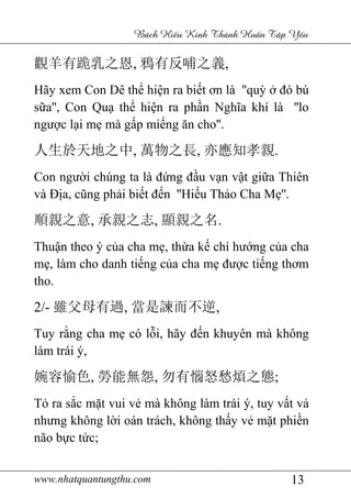www.nhatquantungthu.com 13
Bách Hi u Kinh Thánh Hu n T p Y u
觀羊有跪乳之恩, 鴉有反哺之義,
Hãy xem Con Dê thể hiện ra biết ơn là ''quỳ ở đó bú
sữa'', Con Quạ thể hiện ra phần Nghĩa khí là ''lo
ngược lại mẹ mà gấp miếng ăn cho''.
人生於天地之中, 萬物之長, 亦應知孝親.
Con người chúng ta là đứng đầu vạn vật giữa Thiên
và Địa, cũng phải biết đến ''Hiếu Thảo Cha Mẹ''.
順親之意, 承親之志, 顯親之名.
Thuận theo ý của cha mẹ, thừa kế chí hướng của cha
mẹ, làm cho danh tiếng của cha mẹ được tiếng thơm
tho.
2/- 雖父母有過, 當是諫而不逆,
Tuy rằng cha mẹ có lỗi, hãy đến khuyên mà không
làm trái ý,
婉容愉色, 勞能無怨, 勿有惱怒愁煩之態;
Tỏ ra sắc mặt vui vẻ mà không làm trái ý, tuy vất vả
nhưng không lời oán trách, không thấy vẻ mặt phiền
não bực tức;
 