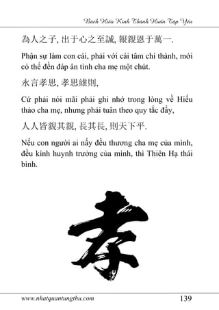 www.nhatquantungthu.com 139
Bách Hi u Kinh Thánh Hu n T p Y u
為人之子, 出于心之至誠, 報親恩于萬一.
Phận sự làm con cái, phải với cái tâm chí thành, mới
có thể đền đáp ân tình cha mẹ một chút.
永言孝思, 孝思維則,
Cứ phải nói mãi phải ghi nhớ trong lòng về Hiếu
thảo cha mẹ, nhưng phải tuân theo quy tắc đấy,
人人皆親其親, 長其長, 則天下平.
Nếu con người ai nấy đều thương cha mẹ của mình,
đều kính huynh trưởng của mình, thì Thiên Hạ thái
bình.
 