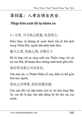 www.nhatquantungthu.com 140
Bách Hi u Kinh Thánh Hu n T p Y u
第第第第46464646篇篇篇篇:::: 入孝出悌自然安入孝出悌自然安入孝出悌自然安入孝出悌自然安....
Nhập hiếu xuất đễ tự nhiên an
1/- 夫孝, 乃天地之經義, 民當則之.
Hiếu thảo, là đường đi nước bước bất di bất dịch
trong Thiên Địa, người dân phải tuân theo.
應天之明, 因地之利, 以順天下.
Đó là ứng với sự sáng suốt của Thiên cùng với cái
lợi của Địa, để thuận theo chúng sanh dưới gầm trời.
故先聖見敎之可以化民,
Cho nên các vị Thánh Nhân cổ xưa, điều có thể giáo
hóa mọi người,
故先之以博愛, 而民莫遺其親;
Cho nên đối với dân trước tiên là với tấm lòng Bác
Ái, sau đó là dạy cho dân đừng bỏ bê cha mẹ của
mình;
 