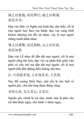 www.nhatquantungthu.com 141
Bách Hi u Kinh Thánh Hu n T p Y u
陳之以德義, 而民興行; 處之以敬讓,
而民不爭;
Dựa vào Đức và Nghĩa mà trình bày cho thấy, rồi là
mọi người học theo mà hành; dựa vào cung kính
khiêm nhường mà đối xử nhau, vậy là mọi người
chẳng tranh dành nhau;
導之以禮樂, 而民和睦; 示之以好惡,
而民知禁.
Dựa vào Lễ nhạc để dẫn dắt mọi người, rồi là mọi
người sống hài hòa; dựa vào sự phân biệt giữa việc
phải và việc trái mà dẫn dắt mọi người, rồi là mọi
người biết đến những điều không nên làm.
2/- 今倡提孝道, 主在端其本, 立其基.
Nay Đề xướng Hiếu Đạo, chủ yếu là cho biết về
nguồn gốc, cho nền tảng được đứng vững.
本即心也. 先正其心, 正其行.
Nguồn gốc chính là cái tâm, trước tiên là phải cho
cái tâm được ngay, cho hành vi được ngay.
 
