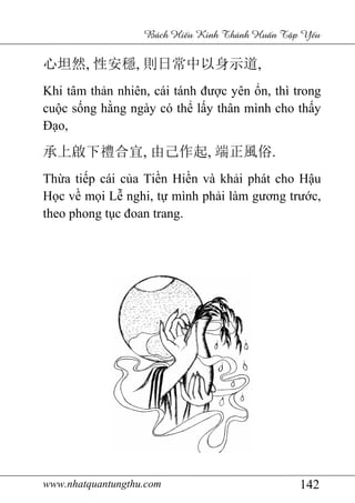 www.nhatquantungthu.com 142
Bách Hi u Kinh Thánh Hu n T p Y u
心坦然, 性安穩, 則日常中以身示道,
Khi tâm thản nhiên, cái tánh được yên ổn, thì trong
cuộc sống hằng ngày có thể lấy thân mình cho thấy
Đạo,
承上啟下禮合宜, 由己作起, 端正風俗.
Thừa tiếp cái của Tiền Hiền và khải phát cho Hậu
Học về mọi Lễ nghi, tự mình phải làm gương trước,
theo phong tục đoan trang.
 