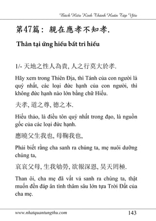 www.nhatquantungthu.com 143
Bách Hi u Kinh Thánh Hu n T p Y u
第第第第47474747篇篇篇篇:::: 親在應孝不知孝親在應孝不知孝親在應孝不知孝親在應孝不知孝....
Thân tại ứng hiếu bất tri hiếu
1/- 天地之性人為貴, 人之行莫大於孝.
Hãy xem trong Thiên Địa, thì Tánh của con người là
quý nhất, các loại đức hạnh của con người, thì
không đức hạnh nào lớn bằng chữ Hiếu.
夫孝, 道之尊, 德之本.
Hiếu thảo, là điều tôn quý nhất trong đạo, là nguồn
gốc của các loại đức hạnh.
應曉父生我也, 母鞠我也,
Phải biết rằng cha sanh ra chúng ta, mẹ nuôi dưỡng
chúng ta,
哀哀父母, 生我劬勞, 欲報深恩, 昊天罔極.
Than ôi, cha mẹ đã vất vả sanh ra chúng ta, thật
muốn đền đáp ân tình thâm sâu lớn tựa Trời Đất của
cha mẹ.
 