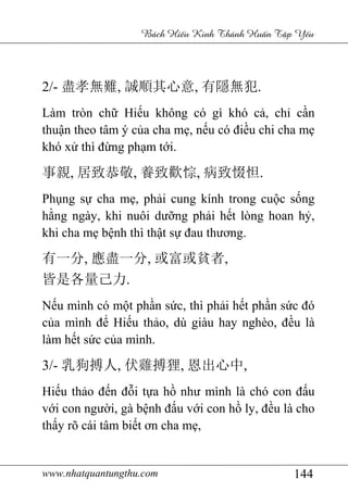 www.nhatquantungthu.com 144
Bách Hi u Kinh Thánh Hu n T p Y u
2/- 盡孝無難, 誠順其心意, 有隱無犯.
Làm tròn chữ Hiếu không có gì khó cả, chỉ cần
thuận theo tâm ý của cha mẹ, nếu có điều chi cha mẹ
khó xử thì đừng phạm tới.
事親, 居致恭敬, 養致歡悰, 病致惙怛.
Phụng sự cha mẹ, phải cung kính trong cuộc sống
hằng ngày, khi nuôi dưỡng phải hết lòng hoan hỷ,
khi cha mẹ bệnh thì thật sự đau thương.
有一分, 應盡一分, 或富或貧者,
皆是各量己力.
Nếu mình có một phần sức, thì phải hết phần sức đó
của mình để Hiếu thảo, dù giàu hay nghèo, đều là
làm hết sức của mình.
3/- 乳狗搏人, 伏雞搏狸, 恩出心中,
Hiếu thảo đến đỗi tựa hồ như mình là chó con đấu
với con người, gà bệnh đấu với con hồ ly, đều là cho
thấy rõ cái tâm biết ơn cha mẹ,
 