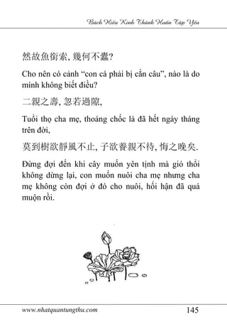 www.nhatquantungthu.com 145
Bách Hi u Kinh Thánh Hu n T p Y u
然故魚銜索, 幾何不蠹?
Cho nên có cảnh “con cá phải bị cắn câu”, nào là do
mình không biết điều?
二親之壽, 忽若過隙,
Tuổi thọ cha mẹ, thoáng chốc là đã hết ngày tháng
trên đời,
莫到樹欲靜風不止, 子欲養親不待, 悔之晚矣.
Đừng đợi đến khi cây muốn yên tịnh mà gió thổi
không dừng lại, con muốn nuôi cha mẹ nhưng cha
mẹ không còn đợi ở đó cho nuôi, hối hận đã quá
muộn rồi.
 