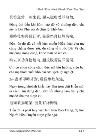 www.nhatquantungthu.com 147
Bách Hi u Kinh Thánh Hu n T p Y u
莫等無常一朝來到, 親人獄府受罪煎熬,
Đừng đợi đến khi hôm nào đó vô thường đến, cha
mẹ bị Địa Phủ gọi đi chịu tội khổ đau,
那時後悔再難行孝, 靈前祭拜枉然哀嚎,
Đến lúc đó dù có hối hận muốn Hiếu thảo cha mẹ
cũng chẳng được rồi, dù cúng tế trước Bài Vị cha
mẹ cũng uổng công, khóc than có ích chi,
唯以真功真德迴向, 超拔脫苦洗罪業滔.
Chỉ có chơn công chơn đức mà hồi hướng, siêu bạt
cha mẹ thoát xuất khổ hải rửa sạch tội nghiệt.
2/- 盡孝即時才對, 晨昏承歡無違,
Ngay trong khoảnh khắc này làm tròn chữ Hiếu mới
là cách làm đúng đắn, sớm tối không làm trái ý cha
mẹ để cha mẹ được vui,
進而發揚道業, 渡化有緣歸覺.
Tiến tới là phát huy việc làm trên Đạo Tràng, độ hóa
Người Hữu Duyên được giác ngộ.
 