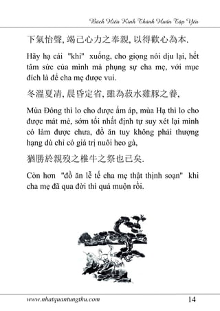 www.nhatquantungthu.com 14
Bách Hi u Kinh Thánh Hu n T p Y u
下氣怡聲, 竭己心力之奉親, 以得歡心為本.
Hãy hạ cái ''khí'' xuống, cho giọng nói dịu lại, hết
tâm sức của mình mà phụng sự cha mẹ, với mục
đích là để cha mẹ được vui.
冬溫夏凊, 晨昏定省, 雖為菽水雞豚之養,
Mùa Đông thì lo cho được ấm áp, mùa Hạ thì lo cho
được mát mẻ, sớm tối nhất định tự suy xét lại mình
có làm được chưa, đồ ăn tuy không phải thượng
hạng dù chỉ có giá trị nuôi heo gà,
猶勝於親歿之椎牛之祭也已矣.
Còn hơn ''đồ ăn lễ tế cha mẹ thật thịnh soạn'' khi
cha mẹ đã qua đời thì quá muộn rồi.
 