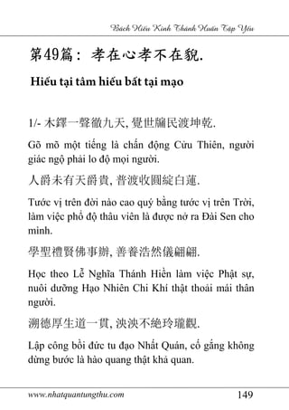 www.nhatquantungthu.com 149
Bách Hi u Kinh Thánh Hu n T p Y u
第第第第49494949篇篇篇篇:::: 孝在心孝不在孝在心孝不在孝在心孝不在孝在心孝不在貎貎貎貎....
Hiếu tại tâm hiếu bất tại mạo
1/- 木鐸一聲徹九天, 覺世牖民渡坤乾.
Gõ mõ một tiếng là chấn động Cửu Thiên, người
giác ngộ phải lo độ mọi người.
人爵未有天爵貴, 普渡收圓綻白蓮.
Tước vị trên đời nào cao quý bằng tước vị trên Trời,
làm việc phổ độ thâu viên là được nở ra Đài Sen cho
mình.
學聖禮賢佛事辦, 善養浩然儀翩翩.
Học theo Lễ Nghĩa Thánh Hiền làm việc Phật sự,
nuôi dưỡng Hạo Nhiên Chi Khí thật thoải mái thân
người.
溯德厚生道一貫, 泱泱不絶玲瓏觀.
Lập công bồi đức tu đạo Nhất Quán, cố gắng không
dừng bước là hào quang thật khả quan.
 