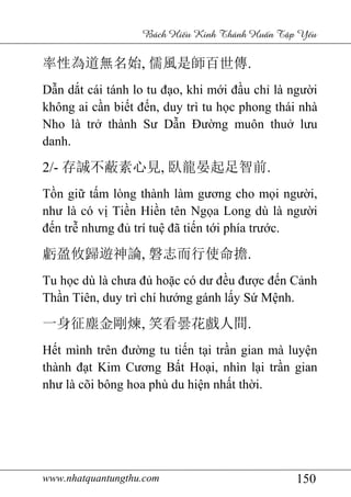 www.nhatquantungthu.com 150
Bách Hi u Kinh Thánh Hu n T p Y u
率性為道無名始, 儒風是師百世傳.
Dẫn dắt cái tánh lo tu đạo, khi mới đầu chỉ là người
không ai cần biết đến, duy trì tu học phong thái nhà
Nho là trở thành Sư Dẫn Đường muôn thuở lưu
danh.
2/- 存誠不蔽素心見, 臥龍晏起足智前.
Tồn giữ tấm lòng thành làm gương cho mọi người,
như là có vị Tiền Hiền tên Ngọa Long dù là người
đến trễ nhưng đủ trí tuệ đã tiến tới phía trước.
虧盈攸歸遊神論, 磐志而行使命擔.
Tu học dù là chưa đủ hoặc có dư đều được đến Cảnh
Thần Tiên, duy trì chí hướng gánh lấy Sứ Mệnh.
一身征塵金剛煉, 笑看曇花戲人間.
Hết mình trên đường tu tiến tại trần gian mà luyện
thành đạt Kim Cương Bất Hoại, nhìn lại trần gian
như là cõi bông hoa phù du hiện nhất thời.
 