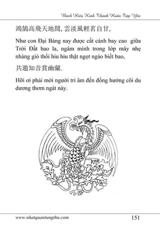 www.nhatquantungthu.com 151
Bách Hi u Kinh Thánh Hu n T p Y u
鴻鵠高飛天地闊, 雲淡風輕茗自甘,
Như con Đại Bàng nay được cất cánh bay cao giữa
Trời Đất bao la, ngâm mình trong lớp mây nhẹ
nhàng gió thổi hiu hiu thật ngọt ngào biết bao,
共邀知音賞幽蘭.
Hỡi ơi phải mời người tri âm đến đồng hưởng cõi du
dương thơm ngát này.
 