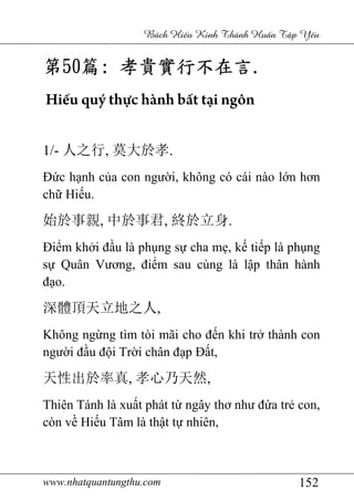 www.nhatquantungthu.com 152
Bách Hi u Kinh Thánh Hu n T p Y u
第第第第50505050篇篇篇篇:::: 孝貴實行不在言孝貴實行不在言孝貴實行不在言孝貴實行不在言....
Hiếu quý thực hành bất tại ngôn
1/- 人之行, 莫大於孝.
Đức hạnh của con người, không có cái nào lớn hơn
chữ Hiếu.
始於事親, 中於事君, 終於立身.
Điểm khởi đầu là phụng sự cha mẹ, kế tiếp là phụng
sự Quân Vương, điểm sau cùng là lập thân hành
đạo.
深體頂天立地之人,
Không ngừng tìm tòi mãi cho đến khi trở thành con
người đầu đội Trời chân đạp Đất,
天性出於率真, 孝心乃天然,
Thiên Tánh là xuất phát từ ngây thơ như đứa trẻ con,
còn về Hiếu Tâm là thật tự nhiên,
 
