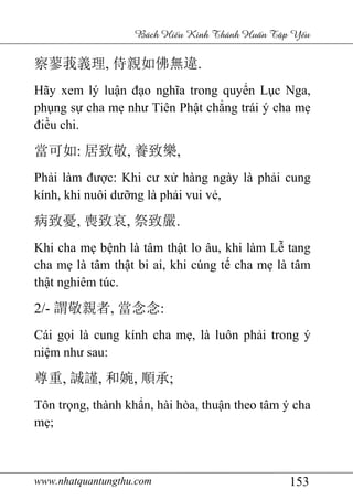 www.nhatquantungthu.com 153
Bách Hi u Kinh Thánh Hu n T p Y u
察蓼莪義理, 侍親如佛無違.
Hãy xem lý luận đạo nghĩa trong quyển Lục Nga,
phụng sự cha mẹ như Tiên Phật chẳng trái ý cha mẹ
điều chi.
當可如: 居致敬, 養致樂,
Phải làm được: Khi cư xử hàng ngày là phải cung
kính, khi nuôi dưỡng là phải vui vẻ,
病致憂, 喪致哀, 祭致嚴.
Khi cha mẹ bệnh là tâm thật lo âu, khi làm Lễ tang
cha mẹ là tâm thật bi ai, khi cúng tế cha mẹ là tâm
thật nghiêm túc.
2/- 謂敬親者, 當念念:
Cái gọi là cung kính cha mẹ, là luôn phải trong ý
niệm như sau:
尊重, 誠謹, 和婉, 順承;
Tôn trọng, thành khẩn, hài hòa, thuận theo tâm ý cha
mẹ;
 