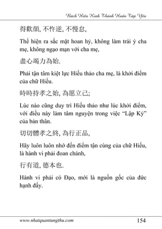 www.nhatquantungthu.com 154
Bách Hi u Kinh Thánh Hu n T p Y u
得歡顔, 不忤逆, 不慢怠,
Thể hiện ra sắc mặt hoan hỷ, không làm trái ý cha
mẹ, không ngạo mạn với cha mẹ,
盡心竭力為始.
Phải tận tâm kiệt lực Hiếu thảo cha mẹ, là khởi điểm
của chữ Hiếu.
時時持孝之始, 為愿立己;
Lúc nào cũng duy trì Hiếu thảo như lúc khởi điểm,
với điều này làm tâm nguyện trong việc “Lập Kỷ”
của bản thân.
切切體孝之終, 為行正品,
Hãy luôn luôn nhớ đến điểm tận cùng của chữ Hiếu,
là hành vi phải đoan chánh,
行有道, 德本也.
Hành vi phải có Đạo, mới là nguồn gốc của đức
hạnh đấy.
 