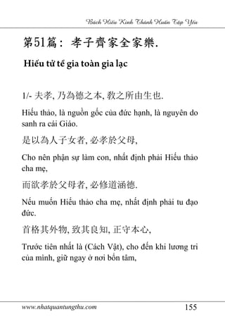 www.nhatquantungthu.com 155
Bách Hi u Kinh Thánh Hu n T p Y u
第第第第51515151篇篇篇篇:::: 孝子齊家全家樂孝子齊家全家樂孝子齊家全家樂孝子齊家全家樂....
Hiếu tử tề gia toàn gia lạc
1/- 夫孝, 乃為德之本, 敎之所由生也.
Hiếu thảo, là nguồn gốc của đức hạnh, là nguyên do
sanh ra cái Giáo.
是以為人子女者, 必孝於父母,
Cho nên phận sự làm con, nhất định phải Hiếu thảo
cha mẹ,
而欲孝於父母者, 必修道涵德.
Nếu muốn Hiếu thảo cha mẹ, nhất định phải tu đạo
đức.
首格其外物, 致其良知, 正守本心,
Trước tiên nhất là (Cách Vật), cho đến khi lương tri
của mình, giữ ngay ở nơi bổn tâm,
 