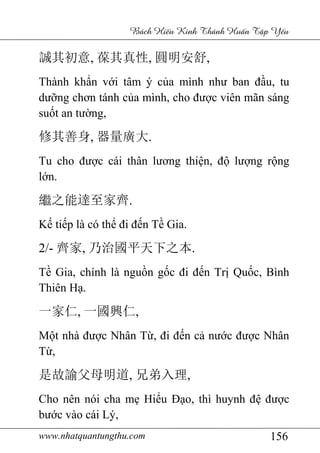 www.nhatquantungthu.com 156
Bách Hi u Kinh Thánh Hu n T p Y u
誠其初意, 葆其真性, 圓明安舒,
Thành khẩn với tâm ý của mình như ban đầu, tu
dưỡng chơn tánh của mình, cho được viên mãn sáng
suốt an tường,
修其善身, 器量廣大.
Tu cho được cái thân lương thiện, độ lượng rộng
lớn.
繼之能達至家齊.
Kế tiếp là có thể đi đến Tề Gia.
2/- 齊家, 乃治國平天下之本.
Tề Gia, chính là nguồn gốc đi đến Trị Quốc, Bình
Thiên Hạ.
一家仁, 一國興仁,
Một nhà được Nhân Từ, đi đến cả nước được Nhân
Từ,
是故諭父母明道, 兄弟入理,
Cho nên nói cha mẹ Hiểu Đạo, thì huynh đệ được
bước vào cái Lý,
 