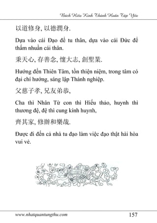 www.nhatquantungthu.com 157
Bách Hi u Kinh Thánh Hu n T p Y u
以道修身, 以德潤身.
Dựa vào cái Đạo để tu thân, dựa vào cái Đức để
thấm nhuần cái thân.
秉天心, 存善念, 懷大志, 創聖業.
Hướng đến Thiên Tâm, tồn thiện niệm, trong tâm có
đại chí hướng, sáng lập Thánh nghiệp.
父慈子孝, 兄友弟恭,
Cha thì Nhân Từ con thì Hiếu thảo, huynh thì
thương đệ, đệ thì cung kính huynh,
齊其家, 修辦和樂哉.
Được đi đến cả nhà tu đạo làm việc đạo thật hài hòa
vui vẻ.
 
