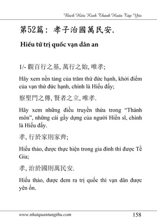 www.nhatquantungthu.com 158
Bách Hi u Kinh Thánh Hu n T p Y u
第第第第52525252篇篇篇篇:::: 孝子治國萬民安孝子治國萬民安孝子治國萬民安孝子治國萬民安....
Hiếu tử trị quốc vạn dân an
1/- 觀百行之基, 萬行之始, 唯孝;
Hãy xem nền tảng của trăm thứ đức hạnh, khởi điểm
của vạn thứ đức hạnh, chính là Hiếu đấy;
察聖門之傳, 賢者之立, 唯孝.
Hãy xem những điều truyền thừa trong “Thánh
môn”, những cái gầy dựng của người Hiền sĩ, chính
là Hiếu đấy.
孝, 行於家則家齊;
Hiếu thảo, được thực hiện trong gia đình thì được Tề
Gia;
孝, 治於國則萬民安.
Hiếu thảo, được đem ra trị quốc thì vạn dân được
yên ổn.
 