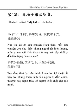 www.nhatquantungthu.com 15
Bách Hi u Kinh Thánh Hu n T p Y u
第第第第4444篇篇篇篇:::: 孝順子弟必孝順子弟必孝順子弟必孝順子弟必明賢明賢明賢明賢....
Hiếu thuận tử đệ tất minh hiền
1/- 古有廿四孝, 各居賢名; 現代孝子女,
幾顧親心?
Xưa kia có 24 câu chuyện Hiếu thảo, mỗi câu
chuyện đều cho thấy những người rất hiền lương,
nhìn lại con cái Hiếu thảo thời nay, có mấy ai để ý
đến tâm trạng của cha mẹ?
科技多昌盛, 文明之下, 天性多泯滅,
弑親可聞.
Tuy rằng thời đại văn minh, khoa học kỹ thuật rất
tiến bộ, nhưng thiên tánh con người bị đắm chìm,
thường hay nghe thấy có người giết chết cha mẹ
mình.
 