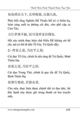 www.nhatquantungthu.com 159
Bách Hi u Kinh Thánh Hu n T p Y u
知堯舜治天下, 克明峻德, 以親九族,
Phải biết rằng Nghiêu Đế Thuấn Đế trị vì thiên hạ,
luôn sáng suốt tu dưỡng cái đức, cho phổ cập cả
Cửu Tộc,
力行孝悌不虧, 而可達齊家治國也.
Hết sức mình thực hiện chữ Hiếu Đễ không sót bề
chi, mà có thể đi đến Tề Gia, Trị Quốc đấy.
2/- 齊家之道, 乃治平之基;
Cái đạo Tề Gia, chính là nền tảng để Trị Quốc, Bình
Thiên Hạ;
忠恕之道, 乃治平之則.
Cái đạo Trung Thứ, chính là quy tắc để Trị Quốc,
Bình Thiên Hạ;
故實行德政, 其德永著,
Cho nên, thực hiện được chánh thể có đạo đức, thì
đức hạnh này được ghi trong thanh sử lưu truyền
mãi,
 