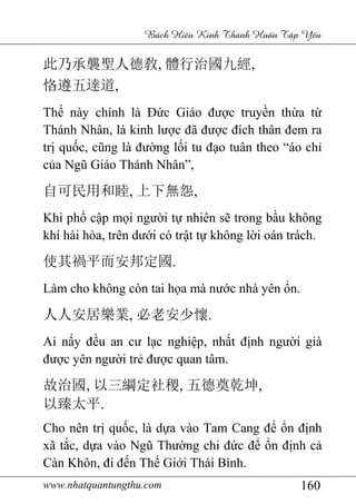 www.nhatquantungthu.com 160
Bách Hi u Kinh Thánh Hu n T p Y u
此乃承襲聖人德敎, 體行治國九經,
恪遵五達道,
Thế này chính là Đức Giáo được truyền thừa từ
Thánh Nhân, là kinh lược đã được đích thân đem ra
trị quốc, cũng là đường lối tu đạo tuân theo “áo chỉ
của Ngũ Giáo Thánh Nhân”,
自可民用和睦, 上下無怨,
Khi phổ cập mọi người tự nhiên sẽ trong bầu không
khí hài hòa, trên dưới có trật tự không lời oán trách.
使其禍平而安邦定國.
Làm cho không còn tai họa mà nước nhà yên ổn.
人人安居樂業, 必老安少懷.
Ai nấy đều an cư lạc nghiệp, nhất định người già
được yên người trẻ được quan tâm.
故治國, 以三綱定社稷, 五德奠乾坤,
以臻太平.
Cho nên trị quốc, là dựa vào Tam Cang để ổn định
xã tắc, dựa vào Ngũ Thường chi đức để ổn định cả
Càn Khôn, đi đến Thế Giới Thái Bình.
 