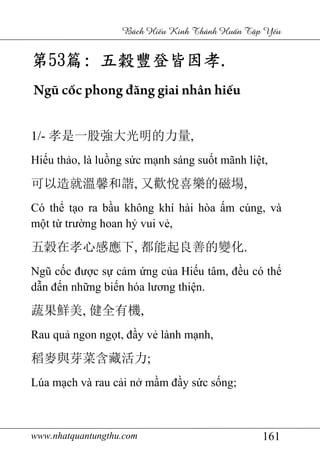 www.nhatquantungthu.com 161
Bách Hi u Kinh Thánh Hu n T p Y u
第第第第53535353篇篇篇篇:::: 五穀豐登皆因孝五穀豐登皆因孝五穀豐登皆因孝五穀豐登皆因孝....
Ngũ cốc phong đăng giai nhân hiếu
1/- 孝是一股強大光明的力量,
Hiếu thảo, là luồng sức mạnh sáng suốt mãnh liệt,
可以造就溫馨和諧, 又歡悅喜樂的磁場,
Có thể tạo ra bầu không khí hài hòa ấm cúng, và
một từ trường hoan hỷ vui vẻ,
五穀在孝心感應下, 都能起良善的變化.
Ngũ cốc được sự cảm ứng của Hiếu tâm, đều có thể
dẫn đến những biến hóa lương thiện.
蔬果鮮美, 健全有機,
Rau quả ngon ngọt, đầy vẻ lành mạnh,
稻麥與芽菜含藏活力;
Lúa mạch và rau cải nở mầm đầy sức sống;
 