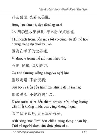 www.nhatquantungthu.com 162
Bách Hi u Kinh Thánh Hu n T p Y u
花朵盛開, 光彩又美麗.
Bông hoa đua nở, đẹp đẽ sáng tươi.
2/- 四季豐收樂無比, 汗水融在笑容裡.
Thu hoạch trong bốn mùa tốt vô cùng, dù đổ mồ hôi
nhưng trong nụ cười vui vẻ.
因為在孝子的世界裡,
Vì được ở trong thế giới của Hiếu Tử,
有愛, 勤奮, 以及毅力.
Có tình thương, siêng năng, và nghị lực.
蟲蟻走避, 不會侵襲;
Sâu bọ và kiến đều tránh xa, không đến làm hại;
雨水滋潤, 不會過與不及.
Được nước mưa đến thấm nhuần, vừa đúng lượng
cần thiết không nhiều quá cũng không ít quá,
陽光給予歡呼, 天人真心祝福,
Ánh sáng mặt Trời ban chiếu cùng tiếng hoan hỷ,
Trời và người chơn tâm chúc phúc cho,
 