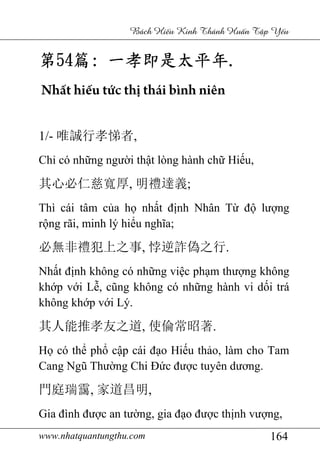 www.nhatquantungthu.com 164
Bách Hi u Kinh Thánh Hu n T p Y u
第第第第54545454篇篇篇篇:::: 一孝即是太平年一孝即是太平年一孝即是太平年一孝即是太平年....
Nhất hiếu tức thị thái bình niên
1/- 唯誠行孝悌者,
Chỉ có những người thật lòng hành chữ Hiếu,
其心必仁慈寬厚, 明禮達義;
Thì cái tâm của họ nhất định Nhân Từ độ lượng
rộng rãi, minh lý hiểu nghĩa;
必無非禮犯上之事, 悖逆詐偽之行.
Nhất định không có những việc phạm thượng không
khớp với Lễ, cũng không có những hành vi dối trá
không khớp với Lý.
其人能推孝友之道, 使倫常昭著.
Họ có thể phổ cập cái đạo Hiếu thảo, làm cho Tam
Cang Ngũ Thường Chi Đức được tuyên dương.
門庭瑞靄, 家道昌明,
Gia đình được an tường, gia đạo được thịnh vượng,
 