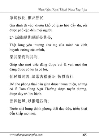 www.nhatquantungthu.com 165
Bách Hi u Kinh Thánh Hu n T p Y u
家範敎化, 推及庶民.
Gia đình đi vào khuôn khổ có giáo hóa đầy đủ, rồi
được phổ cập đến mọi người.
2/- 誠能親其親而長其長,
Thật lòng yêu thương cha mẹ của mình và kính
huynh trưởng của mình,
樂其樂而利其利,
Giúp cho mọi việc đáng được vui là vui, mọi thứ
đáng được có lợi là có lợi,
使民風純善, 綱常古禮垂昭, 恆貫流行.
Để cho phong thái dân gian được thuần thiện, những
cổ lễ Tam Cang Ngũ Thường được tuyên dương,
được duy trì lưu hành.
國興德風, 以推道四海;
Nước nhà hưng thịnh phong thái đạo đức, triển khai
đến khắp mọi nơi;
 